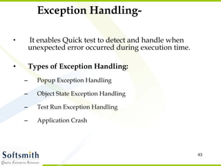 Exception Handling- It enables Quick test to detect and handle when unexpected error occurred during execution time. Types of Exception Handling: Popup Exception Handling Object State Exception Handling Test Run Exception Handling Application Crash 