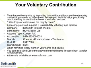 Your Voluntary Contribution To enhance the service by improving bandwidth and improve the e-learning methodology needs an investment, in case you feel this helps you, kindly contribute any amount to the below mentioned account.  “ Little drops of water make the mighty ocean”. Expecting your kind support, it is absolutely voluntary and optional Company  : Softsmith Infotech Pvt Ltd. Bank Name  : HDFC Bank Ltd Account Type : Current A/C Account No  : 05742320000031 Branch  : Chennai - Kodambakkam - Tamilnadu Cust ID  : 25417385 Branch Code  : 0574 When remitting kindly mention your name and course  You can also send DD to the above mentioned name in case direct transfer is not possible.  Address is available at www.softsmith.com 