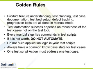 Golden Rules Product feature understanding, test planning, test case documentation, test bed setup, defect tracking, progression tests are all done in manual mode Test automation success depends on robustness of the test cases not on the test tool. Every manual step has commands in test scripts If it is not worth,  DO NOT AUTOMATE. Do not build application logic in your test scripts Always have a common know base state for test cases One test script Action must address one test case.  
