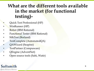 What are the different tools available in the market (for functional testing)- Quick Test Professional (HP) WinRunner (HP) Robot (IBM Rational) Functional Tester (IBM Rational) SilkTest (Borland) TestComplete (AutomatedQA) QAWizard (Seapine) TestPartner (Compuware) QEngine (AdventNet)  Open source tools (Sahi, Watir) 