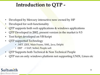 Introduction to QTP - Developed by Mercury interactive now owned by HP Developed for web functionality QTP supports both web applications & windows applications QTP Developed in 2002, present version in the market is 9.5 Test Script developed on VB Script QTP supported Technology .NET. J2EE, Main Frame, XML, Java, Delphi ERP  -> SAP, Seibel, People soft QTP Supports both Technical & Non Technical People QTP run on only windows platform not supporting UNIX, Linux etc 