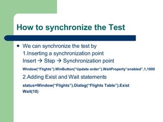 How to synchronize the Test We can synchronize the test by  1.Inserting a synchronization point Insert    Step    Synchronization point Window(“Flights”).WinButton(“Update order”).WaitProperty”enabled”,1,1000 2.Adding Exist and Wait statements status=Window(“Flights”).Dialog(“Flights Table”).Exist Wait(10) 