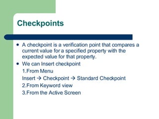 Checkpoints A checkpoint is a verification point that compares a current value for a specified property with the expected value for that property. We can Insert checkpoint 1.From Menu Insert    Checkpoint    Standard Checkpoint 2.From Keyword view 3.From the Active Screen 