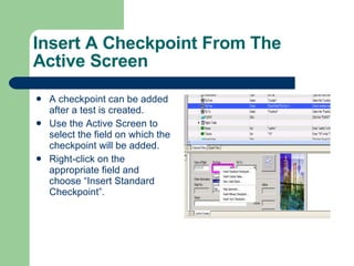 Insert A Checkpoint From The Active Screen A checkpoint can be added after a test is created. Use the Active Screen to select the field on which the checkpoint will be added. Right-click on the appropriate field and choose “Insert Standard Checkpoint”. 