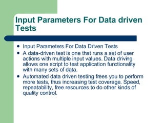 Input Parameters For Data driven Tests Input Parameters For Data Driven Tests A data-driven test is one that runs a set of user actions with multiple input values. Data driving allows one script to test application functionality with many sets of data. Automated data driven testing frees you to perform more tests, thus increasing test coverage. Speed, repeatability, free resources to do other kinds of quality control. 