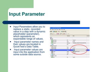 Input Parameter Input Parameters allow you to replace a static, recorded value in a step with a dynamic placeholder (parameter), which represents an expandable range of values. Input parameter names and their values are located in QuickTest’s Data Table. Input parameter values are input into the application from some outside data source. 