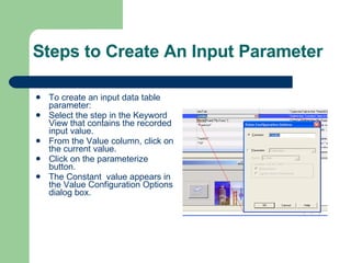 Steps to Create An Input Parameter To create an input data table parameter: Select the step in the Keyword View that contains the recorded input value. From the Value column, click on the current value. Click on the parameterize button. The Constant  value appears in the Value Configuration Options dialog box. 