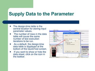 Supply Data to the Parameter The design-time table is the central location for storing input parameter values. The number of rows in the data table will cause the same number of test execution iterations to be run. As a default, the design-time data table is displayed at the bottom of the QuickTest screen. If you want to show or hide the data sheet, click on the icon in the toolbar. 