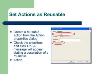 Set Actions as Reusable Create a reusable action from the Action properties dialog. Check the checkbox and click OK. A message will appear stating a description of a reusable action. 