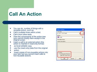 Call An Action You can do  number of things with a reusable action, such as: Call it multiple times within a test. Call it from other tests. View the components of the action tree (you cannot modify them except in the original script) Insert a call to an external action (the action is inserted in read-only format) as local editable copy use the (read only) data from the original  action Insert copies of non-reusable actions into your test, but you cannot insert calls to non-reusable actions. 