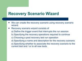 Recovery Scenario Wizard We can create the recovery scenario using recovery scenario wizard. Recovery scenario wizard consists of  a) Define the trigger event that interrupts the run session b) Specifying the recovery operations required to continue c) Choosing a post recovery test run operation d) Specifying a name and description for the recovery scenario e) Specifying whether to associate the recovery scenario to the current test and / or to all new tests. 
