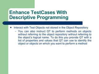 Interact with Test Objects not stored in the Object Repository You can also instruct QT to perform methods on objects without referring to the object repository without referring to the object’s logical name. To do this you provide QT with a list of properties and values that QT can use to identify the object or objects on which you want to perform a method Enhance TestCases With Descriptive Programming 