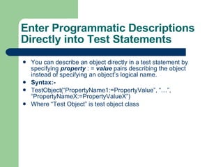You can describe an object directly in a test statement by specifying  property   : =  value  pairs describing the object instead of specifying an object’s logical name. Syntax:-  TestObject(“PropertyName1:=PropertyValue”, “…”, “PropertyNameX:=PropertyValueX”) Where “Test Object” is test object class Enter Programmatic Descriptions Directly into Test Statements 