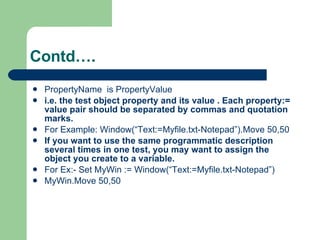 PropertyName  is PropertyValue  i.e. the test object property and its value . Each property:= value pair should be separated by commas and quotation marks. For Example: Window(“Text:=Myfile.txt-Notepad”).Move 50,50 If you want to use the same programmatic description several times in one test, you may want to assign the object you create to a variable. For Ex:- Set MyWin := Window(“Text:=Myfile.txt-Notepad”) MyWin.Move 50,50 Contd…. 