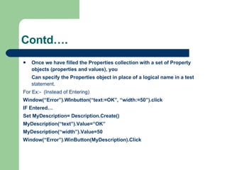 Once we have filled the Properties collection with a set of Property objects (properties and values), you  Can specify the Properties object in place of a logical name in a test  statement. For Ex:-  (Instead of Entering) Window(“Error”).WInbutton(“text:=OK”, “width:=50”).click IF Entered… Set MyDescription= Description.Create() MyDescription(“text”).Value=“OK” MyDescription(“width”).Value=50 Window(“Error”).WinButton(MyDescription).Click Contd…. 