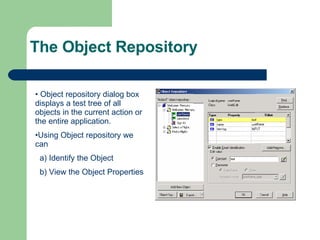 The Object Repository Object repository dialog box displays a test tree of all objects in the current action or the entire application. Using Object repository we can a) Identify the Object b) View the Object Properties 