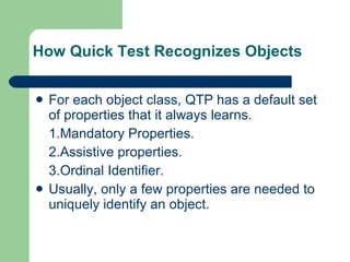 How Quick Test Recognizes Objects For each object class, QTP has a default set of properties that it always learns. 1.Mandatory Properties. 2.Assistive properties. 3.Ordinal Identifier. Usually, only a few properties are needed to uniquely identify an object. 