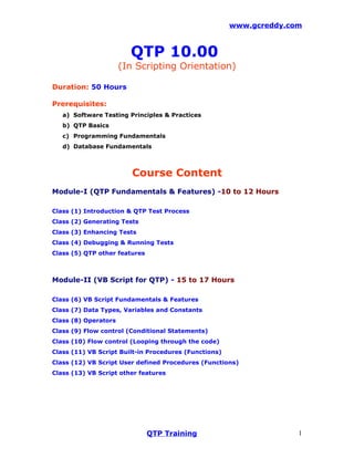 www.gcreddy.com



                        QTP 10.00
                      (In Scripting Orientation)

Duration: 50 Hours

Prerequisites:
   a) Software Testing Principles & Practices
   b) QTP Basics
   c) Programming Fundamentals
   d) Database Fundamentals



                         Course Content
Module-I (QTP Fundamentals & Features) -10 to 12 Hours

Class (1) Introduction & QTP Test Process
Class (2) Generating Tests
Class (3) Enhancing Tests
Class (4) Debugging & Running Tests
Class (5) QTP other features



Module-II (VB Script for QTP) - 15 to 17 Hours

Class (6) VB Script Fundamentals & Features
Class (7) Data Types, Variables and Constants
Class (8) Operators
Class (9) Flow control (Conditional Statements)
Class (10) Flow control (Looping through the code)
Class (11) VB Script Built-in Procedures (Functions)
Class (12) VB Script User defined Procedures (Functions)
Class (13) VB Script other features




                               QTP Training                          1
 