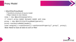 Proxy Model
• QSortFilterProxyModel
• Transforms structure of source model
• Maps indexes to new indexes
view = new QQuick...