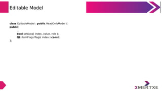 Editable Model
class EditableModel : public ReadOnlyModel {
public:
...
bool setData( index, value, role );
Qt::ItemFlags ...