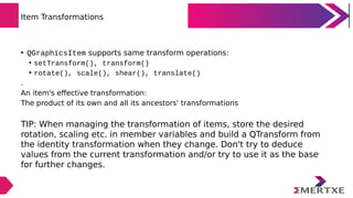 Item Transformations
• QGraphicsItem supports same transform operations:
• setTransform(), transform()
• rotate(), scale()...