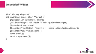 Embedded Widget
#include <QtWidgets>
int main(int argc, char **argv) {
QApplication app(argc, argv);
QCalendarWidget *cale...