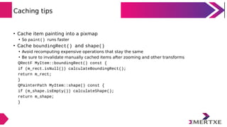 Caching tips
• Cache item painting into a pixmap
• So paint() runs faster
• Cache boundingRect() and shape()
• Avoid recom...