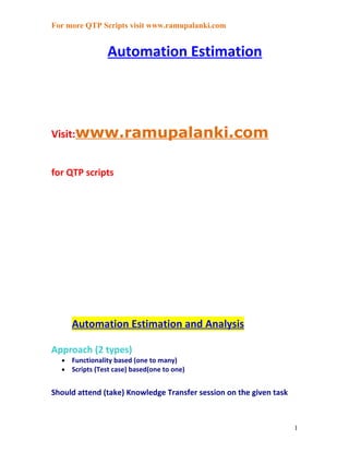 For more QTP Scripts visit www.ramupalanki.com


                 Automation Estimation




Visit:www.ramupalanki.com


for QTP scripts




      Automation Estimation and Analysis

Approach (2 types)
  •   Functionality based (one to many)
  •   Scripts (Test case) based(one to one)


Should attend (take) Knowledge Transfer session on the given task



                                                                    1
 