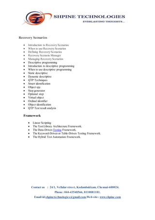 Recovery Scenarios 
 Introduction to Recovery Scenarios 
 When to use Recovery Scenarios 
 Defining Recovery Scenarios 
 Recovery Scenario Manager 
 Managing Recovery Scenarios 
 Descriptive programming 
 Introduction to descriptive programming 
 When to use descriptive programming 
 Static descriptive 
 Dynamic descriptive 
 QTP Techniques 
 Smart identification 
 Object spy 
 Step generator 
 Optional step 
 Virtual object 
 Ordinal identifier 
 Object identification 
 QTP Test result analysis 
Framework 
 Linear Scripting 
 The Test Library Architecture Framework. 
 The Data-Driven Testing Framework. 
 The Keyword-Driven or Table-Driven Testing Framework. 
 The Hybrid Test Automation Framework. 
Contact us : 24/1, Vellalar street, Kodambakkam, Chennai-600024. 
Phone: 044-43548566, 8110081181. 
Email id:shpinetechnologies@gmail.com,Web site: www.shpine.com 
