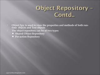 


Object Spy is used to view the properties and methods of both runtime objects and Test objects
The object repository can be of two types
 Shared Object Repository
 Per-action Repository

pgorantla.blogspot.com

 