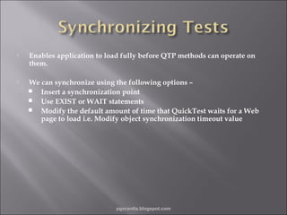 

Enables application to load fully before QTP methods can operate on
them.



We can synchronize using the following options –
 Insert a synchronization point
 Use EXIST or WAIT statements
 Modify the default amount of time that QuickTest waits for a Web
page to load i.e. Modify object synchronization timeout value

pgorantla.blogspot.com

 
