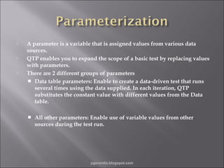 





A parameter is a variable that is assigned values from various data
sources.
QTP enables you to expand the scope of a basic test by replacing values
with parameters.
There are 2 different groups of parameters
 Data table parameters: Enable to create a data-driven test that runs
several times using the data supplied. In each iteration, QTP
substitutes the constant value with different values from the Data
table.


All other parameters: Enable use of variable values from other
sources during the test run.

pgorantla.blogspot.com

 