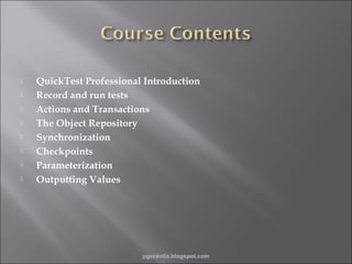 








QuickTest Professional Introduction
Record and run tests
Actions and Transactions
The Object Repository
Synchronization
Checkpoints
Parameterization
Outputting Values

pgorantla.blogspot.com

 