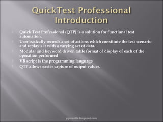 








Quick Test Professional (QTP) is a solution for functional test
automation.
User basically records a set of actions which constitute the test scenario
and replay’s it with a varying set of data.
Modular and keyword driven table format of display of each of the
operation performed
VB script is the programming language
QTP allows easier capture of output values.

pgorantla.blogspot.com

 
