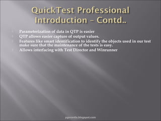 




Parameterization of data in QTP is easier
QTP allows easier capture of output values.
Features like smart identification to identify the objects used in our test
make sure that the maintenance of the tests is easy.
Allows interfacing with Test Director and Winrunner

pgorantla.blogspot.com

 