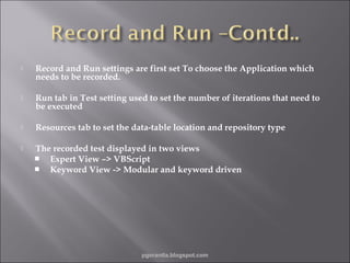

Record and Run settings are first set To choose the Application which
needs to be recorded.



Run tab in Test setting used to set the number of iterations that need to
be executed



Resources tab to set the data-table location and repository type



The recorded test displayed in two views
 Expert View –> VBScript
 Keyword View -> Modular and keyword driven

pgorantla.blogspot.com

 
