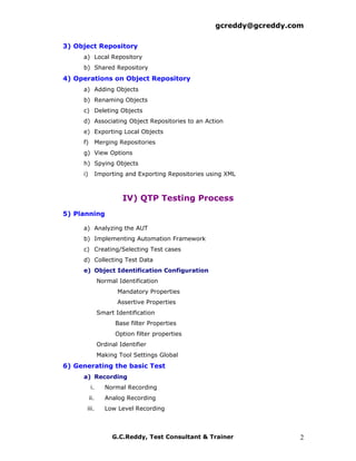 gcreddy@gcreddy.com

3) Object Repository
     a) Local Repository
     b) Shared Repository
4) Operations on Object Repository
     a) Adding Objects
     b) Renaming Objects
     c) Deleting Objects
     d) Associating Object Repositories to an Action
     e) Exporting Local Objects
     f) Merging Repositories
     g) View Options
     h) Spying Objects
     i)         Importing and Exporting Repositories using XML



                         IV) QTP Testing Process
5) Planning

     a) Analyzing the AUT
     b) Implementing Automation Framework
     c) Creating/Selecting Test cases
     d) Collecting Test Data
     e) Object Identification Configuration
                Normal Identification
                       Mandatory Properties
                       Assertive Properties
                Smart Identification
                      Base filter Properties
                      Option filter properties
                Ordinal Identifier
                Making Tool Settings Global
6) Generating the basic Test
     a) Recording
          i.       Normal Recording
          ii.      Analog Recording
      iii.         Low Level Recording



                     G.C.Reddy, Test Consultant & Trainer                2
 