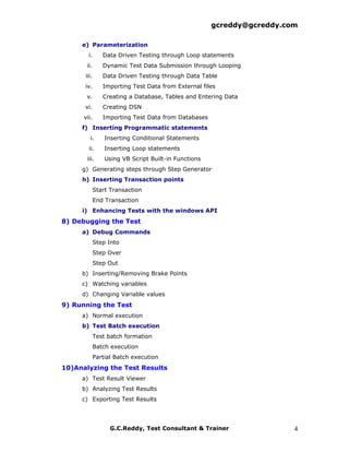 gcreddy@gcreddy.com

     e) Parameterization
        i.      Data Driven Testing through Loop statements
       ii.      Dynamic Test Data Submission through Looping
      iii.      Data Driven Testing through Data Table
      iv.       Importing Test Data from External files
       v.       Creating a Database, Tables and Entering Data
      vi.       Creating DSN
      vii.      Importing Test Data from Databases
     f) Inserting Programmatic statements
         i.      Inserting Conditional Statements
        ii.      Inserting Loop statements
       iii.      Using VB Script Built-in Functions
     g) Generating steps through Step Generator
     h) Inserting Transaction points
             Start Transaction
             End Transaction
     i) Enhancing Tests with the windows API
8) Debugging the Test
     a) Debug Commands
             Step Into
             Step Over
             Step Out
     b) Inserting/Removing Brake Points
     c) Watching variables
     d) Changing Variable values
9) Running the Test
     a) Normal execution
     b) Test Batch execution
             Test batch formation
             Batch execution
             Partial Batch execution
10)Analyzing the Test Results
     a) Test Result Viewer
     b) Analyzing Test Results
     c) Exporting Test Results




                   G.C.Reddy, Test Consultant & Trainer                 4
 