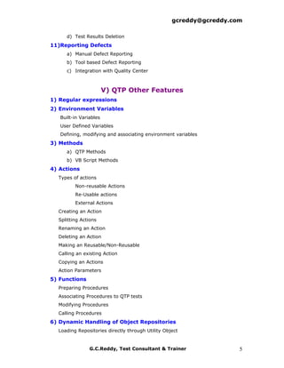 gcreddy@gcreddy.com

     d) Test Results Deletion
11)Reporting Defects
     a) Manual Defect Reporting
     b) Tool based Defect Reporting
     c) Integration with Quality Center



                        V) QTP Other Features
1) Regular expressions
2) Environment Variables
   Built-in Variables
   User Defined Variables
   Defining, modifying and associating environment variables
3) Methods
     a) QTP Methods
     b) VB Script Methods
4) Actions
  Types of actions
         Non-reusable Actions
         Re-Usable actions
         External Actions
  Creating an Action
  Splitting Actions
  Renaming an Action
  Deleting an Action
  Making an Reusable/Non-Reusable
  Calling an existing Action
  Copying an Actions
  Action Parameters
5) Functions
  Preparing Procedures
  Associating Procedures to QTP tests
  Modifying Procedures
  Calling Procedures
6) Dynamic Handling of Object Repositories
  Loading Repositories directly through Utility Object


                G.C.Reddy, Test Consultant & Trainer                 5
 