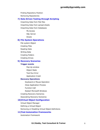 gcreddy@gcreddy.com

  Finding Repository Position
  Removing Repositories
7) Data Driven Testing through Scripting
  Importing Data from Flat files
  Importing Data from spread sheets
  Importing Data from Databases
         Ms Access
         SQL Server
         Oracle
8) File System Operations
  File system Object
  Creating Files
  Reading Data
  Writing Data
  Creating Folders
  Creating Drives
9) Recovery Scenarios
  Trigger events
         Pop-Up window
         Object State
         Test Run Error
         Application Crash
  Recovery Operations
       Keyboard or Mouse Operation
       Close Application Process
       Function Call
       Restart Microsoft Windows
  Creating Recovery Scenarios
  Associating Recovery Scenarios
10)Virtual Object Configuration
  Virtual Object Manager
  Defining a Virtual Object
  Removing or Disabling Virtual Object Definitions
11)Test Automation Frameworks
  Automation Framework



                 G.C.Reddy, Test Consultant & Trainer                  6
 