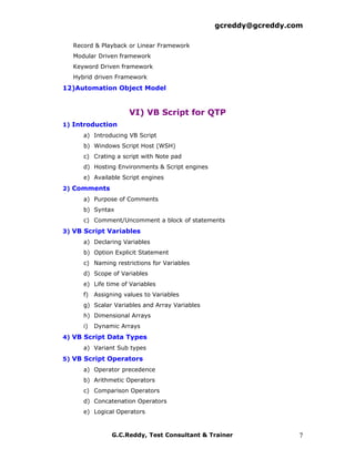 gcreddy@gcreddy.com

  Record & Playback or Linear Framework
  Modular Driven framework
  Keyword Driven framework
  Hybrid driven Framework
12)Automation Object Model


                    VI) VB Script for QTP
1) Introduction
     a) Introducing VB Script
     b) Windows Script Host (WSH)
     c) Crating a script with Note pad
     d) Hosting Environments & Script engines
     e) Available Script engines
2) Comments
     a) Purpose of Comments
     b) Syntax
     c) Comment/Uncomment a block of statements
3) VB Script Variables
     a) Declaring Variables
     b) Option Explicit Statement
     c) Naming restrictions for Variables
     d) Scope of Variables
     e) Life time of Variables
     f) Assigning values to Variables
     g) Scalar Variables and Array Variables
     h) Dimensional Arrays
     i)   Dynamic Arrays
4) VB Script Data Types
     a) Variant Sub types
5) VB Script Operators
     a) Operator precedence
     b) Arithmetic Operators
     c) Comparison Operators
     d) Concatenation Operators
     e) Logical Operators



               G.C.Reddy, Test Consultant & Trainer               7
 
