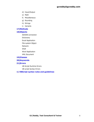 gcreddy@gcreddy.com

     d) Input/Output
     e) Math
     f) Miscellaneous
     g) Rounding
     h) Strings
     i)   Variants
17)Methods
18)Objects
     ADODB connection
     Dictionary
     Excel Application
     File system Object
     Network
     Shell
     Word Application
     XML Document
19)Classes
20)Keywords
21)Errors
     VB Script Runtime Errors
     VB script Syntax Errors
1) VBScript syntax rules and guidelines




               G.C.Reddy, Test Consultant & Trainer            9
 