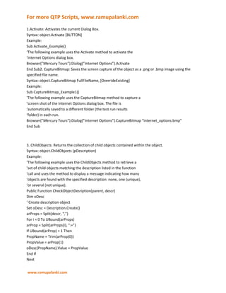 1.Activate: Activates the current Dialog Box.Syntax: object.Activate [BUTTON]Example:Sub Activate_Example()‘The following example uses the Activate method to activate the‘Internet Options dialog box.Browser(”Mercury Tours”).Dialog(”Internet Options”).ActivateEnd Sub2. CaptureBitmap: Saves the screen capture of the object as a .png or .bmp image using the specified file name.Syntax: object.CaptureBitmap FullFileName, [OverrideExisting]Example:Sub CaptureBitmap_Example1()‘The following example uses the CaptureBitmap method to capture a’screen shot of the Internet Options dialog box. The file is‘automatically saved to a different folder (the test run results‘folder) in each run.Browser(”Mercury Tours”).Dialog(”Internet Options”).CaptureBitmap “internet_options.bmp”End Sub<br />3. ChildObjects: Returns the collection of child objects contained within the object.Syntax: object.ChildObjects (pDescription)Example:‘The following example uses the ChildObjects method to retrieve a’set of child objects matching the description listed in the function‘call and uses the method to display a message indicating how many‘objects are found with the specified description: none, one (unique),‘or several (not unique).Public Function CheckObjectDesription(parent, descr)Dim oDesc‘ Create description objectSet oDesc = Description.Create()arProps = Split(descr, “,”)For i = 0 To UBound(arProps)arProp = Split(arProps(i), “:=”)If UBound(arProp) = 1 ThenPropName = Trim(arProp(0))PropValue = arProp(1)oDesc(PropName).Value = PropValueEnd IfNext‘ Get all child objects with the given descriptionSet children = parent.ChildObjects(oDesc)If children.Count = 1 ThenCheckObjectDesription = “Object Unique”ElseIf children.Count = 0 ThenCheckObjectDesription = “Object Not Found”ElseCheckObjectDesription = “Object Not Unique”End IfEnd Function<br />4. Click: Clicks on a object.Syntax: object.Click [X], [Y], [BUTTON]Example:Sub Click_Example()‘The following example uses the Click method to click a right mouse‘button at coordinates 47, 131 on the Internet Options dialog box.<br />Browser(”Mercury Tours”).Dialog(”Internet Options”).Click 47, 131, 1 <br />End Sub <br />5. Close: Closes the Dialog Box.Syntax: object.CloseExample:Sub Close_Example()‘The following example uses the Close method to close the Internet‘Options dialog box.Browser(”Mercury Tours”).Dialog(”Internet Options”).CloseEnd Sub<br />6. DblClick: Double clicks on a object.Syntax: object.DblClick X, Y, [BUTTON]Example:Sub DblClick_Example()‘The following example uses the DblClick method to double-click a right‘mouse button at coordinates 73, 120 on the SysListView32 object.Window(”Exploring”).WinListView(”SysListView32″).DblClick 73, 120, 1End Sub<br />7. Drag: Performs the ‘drag’ part of a drag and drop operation.Syntax: object.Drag X, Y, [BUTTON]Example:Sub Drag_Example1()‘The following example uses the Drag and Drop methods to drag the object from‘coordinates 10, 20 within the Test window and drop the object at‘coordinates 30, 40 within the same window.Window(”Test”).Drag 10, 20Window(”Test”).Drop 30, 40End Sub<br />8. Drop: Performs the ‘drop’ part of a drag and drop operation.Syntax: object.Drop X, Y, [BUTTON]Example:Sub Drop_Example1()‘The following example uses the Drag and Drop methods to drag the object from‘coordinates 10, 20 within the Test window and drop the object at‘coordinates 30, 40 within the same window.Window(”Test”).Drag 10, 20Window(”Test”).Drop 30, 40End Sub<br />9. Exist: Checks that an object exists.Syntax: object.Exist([TimeOut])Example:Sub Exist_Example()‘The following example uses the Exist method to determine the existence‘of the Internet Options dialog box. If the dialog box exists a‘message box appears confirming its appearance.If Browser(”Mercury Tours”).Dialog(”Internet Options”).Exist ThenMsgBox (”The object exists.”)End IfEnd Sub<br />10. GetRoProperty: Returns the current value of the test object property from the object in the application.Syntax: object.GetROProperty (Property, [PropData])Example:<br />Sub GetROProperty_Example()‘The following example uses the GetROProperty method to retrieve the‘x coordinate of the Test window.x = Window(”Test”).GetROProperty(”x”)y = Window(”Test”).GetROProperty(”y”)End Sub<br />11. GetTextLocation: Checks whether the specified text string is contained in the specified window area.Syntax: object.GetTextLocation (TextToFind, Left, Top, Right, Bottom, [MatchWholeWordOnly])Example:Sub GetTextLocation_Example()‘The following example uses the GetTextLocation method to retrieve‘all of the text within the object.l = -1<br />t = -1r = -1b = -1<br />result = Dialog(”Dialog”).WinObject(”Date”).GetTextLocation(”2002″, l, t, r, b)If result ThenMsgBox “Text found. Coordinates:” & l & “,” & t & “,” & r & “,” & bEnd IfEnd Sub<br />12. GetToProperties: Returns the collection of properties and values used to identify the object.Syntax: object.GetTOPropertiesExample:Sub GetTOProperties_Example1()‘The following example uses the GetTOProperties method to retrieve the‘list of properties and values used to identify the Internet Options‘dialog box.IEOptsDialog = Browser(”Mercury Tours”).Dialog(”Internet Options”).GetTOProperties()End Sub<br />13. GetToProperty: Returns the value of a specified property from the test object description.Syntax: object.GetTOProperty (Property)Example:Sub GetTOProperty_Example()‘The following example uses the GetTOProperty method to retrieve the‘RegExpWndClass property from the Object Repository.Dim ObjectNameRegExpWndClass = Window(”Test”).GetTOProperty(”RegExpWndClass”)End Sub<br />14. GetVisibleText: Returns the text from specified area.Syntax: object.GetVisibleText ([Left], [Top], [Right], [Bottom])Example:Sub GetVisibleText_Example1()‘The following example uses the GetVisibleText method to retrieve the‘text from the Telnet window. If the returned string contains the “login:”’sub-string, the Type method is used to type the guest string in the‘window.TelnetText = Window(”Telnet”).GetVisibleTextIf InStr(1, TelnetText, “login:”, 1) > 0 ThenWindow(”Telnet”).Type “guest”End IfEnd Sub<br />15. MouseMove: Moves the mouse pointer to the designated position inside the activeXobject.Syntax: object.MouseMove X, YExample:Sub MouseMove_Example()‘The following example uses the MouseMove method to move the mouse‘pointer to the position (20, 30) inside the Advanced object.Browser(”MyPage”).Dialog(”Settings”).WinObject(”Advanced”).MouseMove 20, 30End Sub<br />16. Move: Moves the dialog box to the specified absolute location on the screen.Syntax: object.Move X, YExample:Sub Move_Example()‘The following example uses the Move method to move the Internet‘Options dialog box to the specified location.Browser(”Mercury Tours”).Dialog(”Internet Options”).Move 659, 35End Sub<br />17. Maximize: Maximize the dialog box to fill the entire screen.Syntax: object.MaximizeExample:Sub Maximize_Example()‘The following example uses the Maximize method to maximize the‘Internet Options dialog box.Browser(”Mercury Tours”).Dialog(”Internet Options”).MaximizeEnd Sub<br />18. Minimize: Minimizes the dialog box to an icon.Syntax: object.MinimizeExample:Sub Minimize_Example()‘The following example uses the Minimize method to minimize the‘Internet Options dialog box.Browser(”Mercury Tours”).Dialog(”Internet Options”).MinimizeEnd Sub<br />19. Resize: Resize the dialog box to the specified dimensions.Syntax: object.Resize Width, HeightExample:Sub Resize_Example()‘The following example uses the Resize method to resize the Internet‘Options dialog box.Browser(”Mercury Tours”).Dialog(”Internet Options”).Resize 296, 348End Sub<br />20. Restore: Restores the dialog box to its previous size.Syntax: object.RestoreExample:Sub Restore_Example()‘The following example uses the Restore method to restore the‘Internet Options dialog box to its previous size.Browser(”Mercury Tours”).Dialog(”Internet Options”).RestoreEnd Sub<br />21. SetToProperty: Sets the value of the specified property in its test object description.Syntax: object.SetTOProperty Property, ValExample:Sub SetTOProperty_Example()<br />‘The following example uses the SetTOProperty method to set the‘index of a window’s description.Window(”Test”).SetTOProperty “Index”, 2End Sub<br />22. Type: Type the specified string in the dialog box.Syntax: object.Type KeyboardInputExample: Not Available<br />23. WaitProperty: Waits until the specified object property achieves the specified value or exceeds the specifiedtimeout before continuing to the next step.Syntax: object.WaitProperty (PropertyName, PropertyValue, [lTimeOut])<br />Example:Sub WaitProperty_Example()‘The following example uses the WaitProperty method to make the‘program wait for the “Test” window to become active or for 3 seconds‘(3 milliseconds) to pass, whichever comes first.y = Window(”Test”).WaitProperty(”focused”, True, 3000)End Sub<br />24. Output: Retrieves the current value of an item and stores it in a specified location.Syntax: object.Output pVerifyExample:Sub Output_Example()‘The following example uses the Output method to output text into the‘”You can change” Data Table column.Browser(”index”).Dialog(”Internet Options”).Static(”You can change”).Output CheckPoint(”You can change”)End Sub<br />QTP COMBO BOX PROPERTIES <br />1. GetContent: Returns a string containing the names of all of the items in the combo box.Syntax: object.GetContentExample:Sub GetContent_Example ()<br />How to View Object Properties by using Object Spy <br />This short tutorial guides you to a method by which you can view the Object Properties & Methods with the help of <br />Object Spy in QTP. <br />We can view the Properties and Methods of any object in an open application with the help of Object Spy pointing hand mechanism. As we move the pointing hand over the objects in the application,िर details get displayed in the Object Spy. <br />These details displayed in the Object Spy are the hierarchy tree of the test object, its properties and values, and the <br />methods associated with the object. For methods, the syntax is also displayed. <br />Steps to view test object properties or methods:Step-1: Open the application to the page containing the object on which we want to spy say google.com.Step-2: Choose Tools > Object Spy or click the Object Spy toolbar button to open the Object Spy dialog box and display<br />the Properties tab. <br />Or click the Object Spy button from the Object Repository dialog box. <br />Step-3: Select the details we want to view for the object. <br />• <br />Click Run-time Object Properties or Test Object Properties radio button. <br />• <br />To view the object’s available methods and syntax, click the Methods tab. Properties tab is displayed by <br />default, enabling us to view the object’s properties and values. <br />Step-4: In the Object Spy dialog box, click the pointing hand which is displayed on top. QuickTest remains hidden. As <br />we move the pointing hand over the test objects in our application, the test objects get highlighted, and we can view their test object properties or methods in the Object Spy dialog box. We can also view their parent objects in the object hierarchy tree area of the Object Spy dialog box. <br />Step-5: Highlight or click the object whose properties or methods we want to view। The Object Spy displays the object <br />hierarchy tree and the properties or methods of the object that is selected within the tree. <br />Step-6: Click the object whose associated methods we want to view. The Object Spy displays the object hierarchy tree <br />and details for the selected object according to our selection. <br />Step-7: To view the properties or methods of the test object, click the Test Object Properties radio button. To view the <br />properties or methods of the run-time object, click the Run-time Object Properties radio button. <br />Step-8: If we want to view properties, values, or methods for another object within the displayed tree, highlight or <br />click the object in the tree and select the relevant options, as described in step 3 above. <br />Step-9: If we want to copy an object property or value, or a method’s syntax to the Clipboard, click the property, value, <br />or method to highlight it. The value gets displayed in the selected property / value or method syntax box which islocated above the Description box. Highlight the text in the box and use CTRL + C to copy the text to the Clipboard orright-click the highlighted text and choose Copy from the menu.<br />Checkpoints cannot be added manually, they are inserted using QTP's interface. Results of the checkpoint can be <br />viewed in the Test Results Window. <br />Checkpoint information is stored in the Local Object Repository. It is in the Resource.mtr file which is in the actionfolder (if you created checkpoint in action1 then it will be action 1 folder under the folder in which you are saving thetest/script, if you created checkpoint in action 2 then it will be action 2 folder and so on) .<br />In the expert view, on any blank line type Checkpoint and put quot;
(quot;
. As soon as you put the starting bracket it will show <br />all the checkpoints you have used in the test.Now we will start with checkpoints. I will try to show easy to understand example of each and every checkpoint.Lets start with simple example of standard checkpoint which checks a variety of objects such as buttons, radio buttons,<br />combo boxes etc. Standard checkpoints are supported for all add-in environments <br />1. Open a blank test. <br />2. Make sure that Flight application is open. <br />(Now only QTP with blank test and Flight application should be open). <br />3. Click on Record. When we click on Record, quot;
Record and Run Settingsquot;
 window opens up. Go to quot;
WindowsApplicationsquot;
 tab and choose first option quot;
Record and run test on any open Windows based application.quot;
 andclick ok.<br />4. Go to Insert (menu)->Checkpoint->Standard Checkpoint (or press F12).The mouse pointer will become hand <br />and QTP will be minimized. <br />5. Click on the quot;
Flights...quot;
 button which is on the Right Hand Side of the quot;
Fly Toquot;
 combo box in the Flight <br />application. <br />6. It will open quot;
Object Selection - Checkpoint Propertiesquot;
 window (with WinButton:FLIGHT highlighted). Click <br />ok. <br />7. It will open checkpoint properties window. (only one property will be checked in it i.e. 'enabled' with a value <br />of False.)8. Click ok. Click on Stop in order to stop the Recording.9. Save the test.<br />This is a small test in which we have used standard checkpoint and captured the disabled button on the Flight <br />application. Now we can run the test in two ways to see how it fails and passes the results of the checkpoint. <br />To see a pass test result: <br />Make sure that this test and Flight application is open. Click on run. <br />It will Run the test and show you the result as pass. <br />To see a Fail test result: <br />Make sure that this test and Flight application is open. <br />In the Flight application enter the Date of Flight, Fly From and Fly To fields and nothing else. (The reason for doing <br />this is that it will enable the 'Flight...' button)Click on run in order to run the test.It will Run the test and show you the result as Fail. This is because QTP was looking for a disabled 'Flight...' button for<br />which it recorded the information at the record time, but now since the button was enabled at run time, so it failed.This will help you in understanding the standard checkpoint in QTP more deeply.Labels: Automated testing,Checkpoint,QTP<br />QTP Tutorials 5 - Page Checkpoint <br />Page checkpoint:It is for web applications only.Common things to check with this are load time, broken links etc. <br />1. Open a blank test. <br />2.Make sure thathttp://www.google.co.in/ is open.(Now only QTP with blank test and www.google.co.in <br />should be open.) <br />3. Click on Record. When we click on Record, quot;
Record and Run Settingsquot;
 window opens up. Go to quot;
Webquot;
 tab <br />and choose first option quot;
Record and run test on any open browser.quot;
 and click ok.4. Go to Insert (menu)->Checkpoint->Standard Checkpoint (or press F12).5. The mouse pointer will become hand and QTP will be minimized.6. Click anywhere on the white space on the Google.co.in page.7. It will Open quot;
Object Selection - Checkpoint Propertiesquot;
 window. Click on 'Page : Google' option which has a<br />page icon on left of it with right corner of the page slightly folded. <br />8. Click ok. <br />9. A 'Page Checkpoint Properties' window opens up. Let all the options be default. Click ok. <br />10. Click on Stop in order to stop the Recording. <br />In the Expert view it will add just one line:Browser(quot;
Googlequot;
).Page(quot;
Googlequot;
).Check CheckPoint(quot;
Googlequot;
)We will explore this line later on.<br />I ran this test by opening www.google.co.in in offline mode (not on internet). It recorded the following properties: <br />Property Name <br />Property Value <br />load time <br />quot;
0quot;
 <br />number of images <br />quot;
2quot;
 <br />number of links <br />quot;
20quot;
Here it shows the load time as 0 because I did not open Google at the time of running the test, it was already open.When you run it, in the results window, on left hand side, it will show (when every option is expanded):Test Checkpoint-page Summary (where Checkpoint-page is the name with which I saved the test<br />Run-Time Data TableCheckpoint-page Iteration 1 (Row 1)Action1 SummaryGoogle (This will be the browser)Google (This will be the Page)Checkpoint quot;
Googlequot;
<br />If you run this test on www.google.com it may fail. <br />How To close MsgBox Runtime <br />Write the below line as the first-line in your script. Set sh = CreateObject(”Scripting.Shell”) …This will create a shell <br />object at run-time and will be available until the test ends. <br />If you are getting problem like ,Activex Component can’t create object Then use Set sh <br />=CreateObject(”WScript.Shell”) <br />Now… where ever you are having “msgbox” replace it with..sh.Popup “message content”, 5, “msg header”, (0+4)the above line will show the message content for 5 seconds(and vanishes after that).The alert-box’s header will have “header info”. Last parameter(0+4) is actually two things. 0 -> show OK button in the<br />alertBox 48 -> “!” icon… if you use 64 u will see X icon instead BTW… since u need the message to be displayed <br />QTP Tips and Faqs <br />Data Table Two Types of data tables <br />• <br />Global data sheet: Accessible to all the actions <br />• <br />Local data sheet: Accessible to the associated action only <br />Usage: <br />• <br />DataTable(”Column Name”,dtGlobalSheet) for Global data sheet <br />• <br />DataTable(”Column Name”,dtLocalSheet) for Local data sheet <br />If we change any thing in the Data Table at Run-Time the data is changed only in the run-time data table. The run-timedata table is accessible onlythrough then test result. The run-time data table can also be exported usingDataTable.Export or DataTable.ExportSheet<br />How can i save the changes to my DataTable in the test itself? <br />• <br />Well QTP does not allow anything for saving the run time changes to the actual data sheet. The only work <br />around is to share thespreadsheet and then access it using the Excel COM Api’s. <br />How can i check if a parameter exists in DataTable or not? <br />• <br />The best way would be to use the below code:code:on error resume next val=DataTable(”ParamName”,dtGlobalSheet) if err.number<> 0 then ‘Parameter does not exist<br />else ‘Parameter exists end if <br />How can i make some rows colored in the data table? <br />• <br />Well you can’t do it normally but you can use Excel COM API’s do the same. Below code will explain some <br />expects of Excel COM APIs <br />code: <br />Set xlApp=Createobject(”Excel.Application”) set xlWorkBook=xlApp.workbooks.add setxlWorkSheet=xlWorkbook.worksheets.add xlWorkSheet.Range(”A1:B10″).interior.colorindex = 34 ‘Change the color ofthe cells xlWorkSheet.Range(”A1:A10″).value=”text” ‘Will set values of all 10 rows to “text”xlWorkSheet.Cells(1,1).value=”Text” ‘Will set the value of first row and first colrowsCount=xlWorkSheet.Evaluate(”COUNTA(A:A)”) ‘Will count the # of rows which have non blank value in the<br />column A colsCount=xlWorkSheet.Evaluate(”COUNTA(1:1)”) ‘Will count the # of non blank columns in 1st rowxlWorkbook.SaveAs “C:est.xls” xlWorkBook.Close Set xlWorkSheet=Nothing Set xlWorkBook=Nothing setxlApp=Nothing<br />SMART IdentificationSmart Identification is nothing but an algorithm used by QTP when it is not able to recognize <br />one of the object. A very generic example as per the QTP manual would be, A photograph of a 8 year old girl and boyand QTP records identification properties of that girl when she was 8, now when both are 10 years old then QTPwould not be able to recognize the girl. But there is something that is still the same, that is there is only one girl in thephotograph. So it kind of PI (Programmed intelligence) not AI.<br />When should i use SMART Identification? <br />Something that people don’t think about too much. But the thing is that you should disable SI while creating your testcases. So that youare able to recognize the objects that are dynamic or inconsistent in their properties. When the scripthas been created, the SI should be enabled,so that the script does not fail in case of small changes. But the developer ofthe script should always check for the test results to verify if the SIfeature was used to identify a object or not.Sometimes SI needs to be disabled for particular objects in the OR, this is advisable when you use<br />SetTOProperty to change any of the TO properties of an object and especially ordinal identifiers like index, location <br />and creationtime. <br />Descriptive Programming <br />• <br />Descriptive programming is nothing but a technique using which operations can be performed on the AUT <br />object which are not present in the OR. <br />Recovery ScenariosWhat is a Recovery Scenario? <br />• <br />Recovery scenario gives you an option to take some action for recovering from a fatal error in the test. The error could range in fromoccasional to typical errors. Occasional error would be like “Out of paper” popup error while printing something and typical errors would be like”object is disabled” or “object not found”. A test case have more then one scenario associated with it and also have the priority or order in which itshould be checked. <br />What does a Recovery Scenario consists of? <br />• <br />Trigger: Trigger is nothing but the cause for initiating the recovery scenario. It could be any popup window, <br />any test error, particular stateof an object or any application error. <br />• <br />Action: Action defines what needs to be done if scenario has been triggered. It can consist of amouse/keyboard event, close application, call arecovery function defined in library file or restart windows.You can have a series of all the specified actions.<br />• <br />Post-recovery operation: Basically defined what need to be done after the recovery action has been taken. It <br />could be to repeat the step, moveto next step etc…. <br />When to use a Recovery Scenario and when to us on error resume next? <br />• <br />Recovery scenarios are used when you cannot predict at what step the error can occur or when you know thaterror won’t occur in yourQTP script but could occur in the world outside QTP, again the example would be“out of paper”, as this error is caused by printer device driver. “Onerror resume next” should be used whenyou know if an error is expected and dont want to raise it, you may want to have different actionsdependingupon the error that occurred. Use err.number & err.description to get more details about the error.<br />Library Files or VBScript Files <br />How do we associate a library file with a test ? <br />• <br />Library files are files containing normal VBScript code. The file can contain function, sub procedure, classes etc…. You can also use executefilefunction to include a file at run-time also. To associate a library file with your script go to Test->Settings… and add your library file to resourcestab. <br />When to associate a library file with a test and when to use execute file? <br />• <br />When we associate a library file with the test, then all the functions within that library are available to all theactions present in the test. Butwhen we use Executefile function to load a library file, then the function areavailable in the action that called executefile. By associated a library toa test we share variables across action(global variables basically), using association also makes it possible to execute code as soon as the scriptrunsbecause while loading the script on startup QTP executes all the code on the global scope. We can useexecutefile in a library file associated<br />with the test to load dynamic files and they will be available to all the actions in the test. <br />Test and Run-time Object <br />What is the difference between Test Objects and Run Time Objects ? <br />• <br />Test objects are basic and generic objects that QTP recognize. Run time object means the actual object to which <br />a test object maps. <br />Can i change properties of a test object <br />• <br />Yes. You can use SetTOProperty to change the test object properties. It is recommended that you switch off the <br />Smart Identification for theobject on which you use SetTOProperty function. <br />Can i change properties of a run time object? <br />• <br />No (but Yes also). You can use GetROProperty(”outerText”) to get the outerText of a object but there is nofunction like SetROProperty tochange this property. But you can useWebElement().object.outerText=”Something” to change the property.<br />Action & Functions <br />What is the difference between an Action and a function? <br />• <br />Action is a thing specific to QTP while functions are a generic thing which is a feature of VB Scripting. Actioncan have a object repositoryassociated with it while a function can’t. A function is just lines of code withsome/none parameters and a single return value while an action canhave more than one output parameters.<br />Where to use function or action? <br />• <br />Well answer depends on the scenario. If you want to use the OR feature then you have to go for Action only. Ifthe functionality is not about anyautomation script i.e. a function like getting a string between to specificcharacters, now this is something not specific to QTP and can be done onpure VB Script, so this should bedone in a function and not an action. Code specific to QTP can also be put into an function using DP. Decisionofusing function/action depends on what any one would be comfortable using in a given situation.<br />Checkpoint & Output value <br />What is checkpoint? <br />• <br />Checkpoint is basically a point in the test which validates for truthfulness of a specific things in the AUT.There are different types ofcheckpoints depending on the type of data that needs to be tested in the AUT. Itcan be text, image/bitmap, attributes, XML etc….<br />What’s the difference between a checkpoint and output value? <br />• <br />Checkpoint only checks for the specific attribute of an object in AUT while Output value can output those <br />attributes value to a column in datatable. <br />How can i check if a checkpoint passes or not? <br />code: <br />chk_PassFail = Browser(…).Page(…).WebEdit(…).Check (Checkpoint(”Check1″)) if chk_PassFail then MsgBox <br />“Check Point passed” else MsgBox “Check Point failed” end if <br />My test fails due to checkpoint failing, Can i validate a checkpoint without my test failing due to checpoint failure? <br />code: <br />Reporter.Filter = rfDisableAll ‘Disables all the reporting stuff chk_PassFail = Browser(…).Page(…).WebEdit(…).Check(Checkpoint(”Check1″)) Reporter.Filter = rfEnableAll ‘Enable all the reporting stuff if chk_PassFail then MsgBox“Check Point passed” else MsgBox “Check Point failed” end if<br />Environment <br />How can i import environment from a file on disk <br />• <br />Environment.LoadFromFile “C:nv.xml” <br />How can i check if a environment variable exist or not? <br />• <br />When we use Environment(”Param1″).value then QTP expects the environment variable to be already defined.But when we useEnvironment.value(”Param1″) then QTP will create a new internal environment variable if itdoes not exists already. So to be sure that variable existin the environment try usingEnvironment(”Param1″).value.<br />How to connect to a database? <br />code: <br />Const adOpenStatic = 3 Const adLockOptimistic = 3 Const adUseClient = 3 Set objConnection =CreateObject(”ADODB.Connection”) Set objRecordset = CreateObject(”ADODB.Recordset”) objConnection.Open“DRIVER={Microsoft ODBC for Oracle};UID=<UID>;PWD=<PWD>” objRecordset.CursorLocation = adUseClientobjRecordset.CursorType = adopenstatic objRecordset.LockType = adlockoptimistic ObjRecordset.Source=”selectfield1,field2 from testTable” ObjRecordset.ActiveConnection=ObjConnection ObjRecordset.Open ‘This will executeyour Query If ObjRecordset.recordcount>0 then<br />Field1 = ObjRecordset(”Field1″).Value <br />Field2 = <br />bjRecordset(”Field2″).Value End if <br />How to do the backward compatability in QTP <br />How to run the scripts in 8.2 <br />those are recorded in 9.0 or higher <br />Sol: <br />Step 1: Delete the object repository of 9.0Step 2: open a Blank test in 8.2Step 3: Create the shared object repository in 8.2 that should contain all the objects in 9.0 and save.Step 4: create the action structure in 8.2 should contain the same num of actions, same names and structure as the<br />script of 9.0.Step 5: save the test. (From now we call this as 8.2 scripts)Step 6: from 8.2 script copy Test.tsp file to the 9.0 script.Step 7: copy all Resource.MTR file found in Action0, Action 1, etc to 9.0 scriptsStep 8: now u can run the scripts with little modifications if require<br />1 INTRODUCTION <br />Mercury Quick Test Professional 8.0 provides the industry’s best solution for functional test and regression testautomation - addressing every major software application and environment. This next-generation automatedtesting solution deploys the concept of Keyword-driven testing to radically simplify test creation andmaintenance. Unique to Quick Test Professional’s Keyword-driven approach, test automation experts have fullaccess to the underlying test and object properties, via an integrated scripting and debugging environment that isround-trip synchronized with the Keyword View.Quick Test Professional 8.0 satisfies the needs of both technical and non-technical users. It enables you to deployhigher-quality applications faster, cheaper, and with less risk. It empowers the entire testing team to createsophisticated test suites with minimal training.<br />Advantages:• Empower the entire team to create sophisticated test suites with minimal training• Ensure correct functionality across all environments, data sets, and business processes• Fully document and replicate defects for developers, enabling them to fix defects faster and meet productiondeadlines• Easily regression-test ever-changing applications and environments• Become a key player in enabling the organization to deliver quality products and services, and improverevenues and profitability<br />New Features in QTP 8.0 <br />FEATURE USEKeyword View Lets you easily build and maintain tests without writing VBScriptsAuto-Documentation Provides improved test clarity and the ability to view test steps in plain EnglishStep Generator Allows you to quickly insert custom-built functions into your testsEnhanced Expert View Provides greater efficiency when generalizing test componentsAction Parameters Allows you to generalize testing actions for greater reusabilityCustom Reports Enables you to create custom reports for your unique needsUnicode Support Lets you test global deployments of your enterprise applications<br />2.0 RECORDING A SESSION <br />QuickTest records the operations we perform, displays them as steps in the Keyword View, and generates scripts <br />in the expert view. Each test in Quick test includes a single action. Multiple actions can be included when needed. <br />• Before recording a test see to that all other browsers are closed. Choose how to open the application. This can bedone as follows:Go to Test->Record & Run Settings->web.If the page is already open select the ‘Record and run on any open web browser’ option. If you want to open the<br />page automatically select the ‘Open the following browser when record and run session begins’ option and set theUrl of the page you want to record.• Click the Record button or choose Test > Record.• Navigate through the application or Web site. QuickTest records each step performed and displays it in theKeyword View and Expert View.• When you complete your recording, click the Stop button or choose Test > Stop.• Click the Save button to save the test.Example:While recording the home page of Google the following code isgenerated.Browser(quot;
Googlequot;
).Page(quot;
Googlequot;
).WebEdit(quot;
Searchquot;
).Set quot;
QTP quot;
Browser(quot;
Google quot;
).Page(quot;
Googlequot;
).WebEdit(quot;
Searchquot;
).SubmitBrowser(quot;
Googlequot;
).Page(quot;
GoogleSearch: QTPquot;
).Link(quot;
QTPquot;
).ClickBrowser(quot;
Google quot;
).Page(quot;
QTPquot;
).SyncRECORDING MODES<br />Quick test supports the following recording modes:a. Normal: recognizes the objects in the application irrespective of their location in the screen.b. Analog: records the exact keyboard and mouse operations with respect to the screen coordinates or theapplication window.c. Low level: records any object irrespective of support from QTP. Recognizes all run time objects as windowsobjects. It is used when an object is not identified by Quick test.By default the normal recording mode is enabled.3.0 RUNNING A SESSION<br />When you run a test, QuickTest performs the steps you recorded on the application.• The Run option can be used to run the test from start to end.• The Run from Step option in the Test menu is used to run the test from a selected step to the end of the current<br />action, if running from the Expert View, or to the end of the test , if running from the Keyword View. Thus it <br />enables us to check a specific part of the application or to confirm that a certain part of the test runs correctly. <br />• The Update Run option in the Test menu is used to update the Active screens, Checkpoints and the test object descriptions. While recording, Quick Test saves the snapshots of the application as Active screens which can be used later to set Checkpoints and output values. <br />• The Pause option in the Debug menu is used to temporarily suspend the run. To resume running a paused test, <br />click the Run button. <br />• The StepInto(F11) option in the Debug menu is used to run the current line of the test. <br />• The Insertemove Breakpoint(F9) option in the Debug menu is used to stop a test run at a pre-determinedplace in a test. A breakpoint is indicated by a red-colored hand in the left margin of the test window. The test runis paused when it reaches the breakpoint, before executing the step. You can examine the effects of the test run upto the breakpoint, make any necessary changes, and then continue running the test from the breakpoint.<br />• The DebugViewer option in the View menu is used to view, set, or modify the current value of objects or <br />variables in the test,when a test stops at a breakpoint. <br />After a test run, the results are displayed in the Test Results window.If the window is not already open chooseTest->Results.The Test result tree can be collapsed and expanded. Iterations, actions, and steps that containcheckpoints are marked Passed or Failed in the bottom right part of the Test Results window and are identified bythe icon or in the tree pane.<br />To add details in the Test results window Reporter event is used. The following line of code can be used. <br />Reporter.ReportEvent 0, Search, “Search Successfulquot;
 <br />The first argument (0 or 1) represents the Event status.0 and 1 represent pass and fail respectively. The second <br />argument indicates the step name and the third gives details about the executed test. <br />4.0 ACTIONSA test is composed of actions or logical sections. The steps we add to the test are added within the test’s actions. Bydefault, each test begins with a single action. Dividing a test into actions helps us to streamline the testing process.When we run a test with multiple actions, the Test Results are divided by actions so that we can view the detailedresults for each action individually. Each action has its own sheet in the Data Table so that we can insert data thatapplies only to that action.<br />Actions can be of three types:• Non-re-usable: Action can be used in the local test, only once.• Reusable: Action can be used in the local test, multiple times.• External: These are reusable actions created in another test. This can be of two types. If a call to an external actionis used the action is read only in the calling test. But, any existing action can be inserted as a copy of the originalaction. In this case, we can modify this copy of the external action in the calling test.<br />Actions on Quick Test Window (Keyword View) <br />Actions Tool Bar contains buttons and a list of actions, enabling us to view the details of an individual action or <br />the entire test flow. The test flow displays the overall flow of the test with all the actions in the test. <br />There are two buttons on the Actions Tool Bar, i.e. BACK and SHOW, as shown below.Actions List Back ShowThe Action Tool Bar will be visible, only when, we have one or more external/reusable actions in our Action to<br />displayà Tool Barsàtest. If it is invisible, use View it. <br />4.1 Creating a new action <br />1) Click the step after which you want to insert the new action. <br />2) Choose Insert > New Action or click the New Action <br />button. The Insert New Action dialog box opens. (In QTP 8.0, Insert Call to New Action)3) Type a new action name or accept the default name.4) Add a description of the action.5) Select Reusable Action to make it reusable. This can be<br />modified at a later time in the Action properties dialog box. <br />6) To insert a new action at the end of the test, check the At the end of the test checkbox. To insert the new action <br />within the action of the currently selected step, select After the current step. <br />7) Click OK. <br />4.2 Inserting an existing actionWe can insert an existing action by inserting a copy of the action, or by inserting a call to the original action.a) Inserting calls to an action makes it easier to maintain tests, because when an object or procedure in theapplication changes, it needs to be updated only once, in the original action.<br />b) When we insert a copy of an action into a test, the action is copied in its entirety, including checkpoints,parameterization, and the corresponding action tab in the Data Table. The action is inserted into the test as anindependent, non-reusable action (even if the original action was reusable). Once the action is copied into the test,we can add to, delete from, or modify the action. Any changes we make to this action after inserting it affect onlythis action, and changes to the original action do not affect the inserted action. We can insert copies of bothreusable and non-reusable actions.<br />Select an existing action, and choose:Call to Copy of an action / Call toàInsert selectàUse the Browse button to choose the actionàExisting Action asrequired Click OK.àthe location<br />4.3 Nesting Actions <br />Running an Action within an action is nesting. The following are the uses of nesting actions. <br />• Helps maintaining the modularity of the test• Help running one action or another based on the results of a conditional statement• To insert a nested action, follow the same procedure for inserting a new Action, with, select after the current stepas 6th step.<br />4.4 Splitting Actions <br />To split an existing action:1) Select the step with which the new action should begin.Splità2) Choose Step Action. The following window appears:• If we select ‘Independent of each other’ option: it creates 2 independent actions, with second action beginningwith the selected step.• If we select ‘Nested’ option: It creates two actions, with first one calling the second. (A Parent-Childrelationship).<br />3) We can also change the Names and Descriptions of these actions.4.5 Exiting an ActionThere are three types of Exit Action statements:• ExitAction - Exits the current action, regardless of its iteration attributes.<br />• ExitActionIteration - Exits the current iteration of the action. • ExitRun - Exits the test, regardless of its iteration attributes. • ExitGlobalIteration - Exits the current global iteration. <br />5.0 OBJECT MANAGEMENTQuick Test identifies objects of two types• Test Objects: Objects in the test that represent objects in the application or website that are created and<br />maintained by QTP. <br />• Run Time Objects: Objects in the application that are created and maintained by the Browser.Three object management tools are available to maintain both the test and runtime objects in the test.<br />5.1 Object IdentificationIt is used to set the properties used to identify an object. Each object has mandatory and assistive properties which<br />are used to identify them. For example, from the figure below, the mandatory properties used to identify an <br />ActiveX button object are caption and progid. Thus an ActiveX button is always identified using these two <br />properties. In case these properties are not enough for identifying the object Quick Test uses the assistiveproperties to do the same. We can modify these properties using the Addemove button. Smart Identification isused to identify the object if the learned properties are not sufficient.<br />5.2 Object RepositoryAll objects recorded for the test are stored in the repository. The Object Repository displays all objects in thecurrent action or the entire test. The Object Repository can be used to view or modify the properties of any objectin the reposirory or to add new objects to the repository. An object in the application can be highlighted using theHighlight option. A temporary frame appears around the object causing it to flash. But the application must beopen and the object should be visible in the page. The object spy can also be accessed from the Repository.<br />Set the object repository path from Test->Settings->Resource Tab. Select the repository file with the extension .tsr.If the repository file is not available create a file with extension .tsr. The repository path must be set before startingrecording.The Object Repository can be Per Action or Shared.• The shared repository can be used by multiple actions of the same test or by actions from different tests. Testobject properties are prone to frequent updation. While adding existing actions, we can copy an action using thesame Object Repository and Call actions using the same Object Repository, or Object Repository per action mode• Per Action object repository is used by one or very few tests.Test object properties are modified lessfrequently.While adding existing actions, if we are using different object repositories for different actions (Onerepository per action) then we can copy or call actions from tests using Object Repository per Action mode.5.3 Object SpyIt can be used to view the properties and values of an object in any open application. Click the pointing hand toselect the object in the application. The object’s properties (Test object properties and Run-Time object properties)and methods can be identified. The object’s hierarchy tree is also displayed. To perform other events such asmouse clicks or window focus hold the CTRL key.<br />6.0 CHECKPOINTS <br />A checkpoint is a verification point that compares a current value for a specified property with the expected value for that property. Thus it ensures proper functionality of the objects in the application. When you add a checkpoint for an object a statement containing Check Checkpoint is added in the Expert view. Checkpoints can be added in the following ways. <br />• During Recording: In the Keyword View or Expert View, choose Insert <br />->Checkpoint option to select a type of checkpoint and select the object for which the checkpoint is to be added. <br />• During Editing: Right click the object in the Active screen and select the type of checkpoint to be added. <br />After selecting the object, add the property that is to be checked. For example, for a standard checkpoint on a radiobutton for the property ‘selected’ checks whether the radio button is selected or not. Checkpoints can also beplaced in the Keyword view. Right click the object in the keyword view and insert the required checkpoint.<br />Example: <br />Consider inserting a checkpoint for the Search textbox in the Home page of Google. The following code is <br />generated.Browser (quot;
Googlequot;
).Page (quot;
Googlequot;
).WebEdit (quot;
Searchquot;
).Check CheckPoint (quot;
Searchquot;
)If you want to retrieve value from the checkpoint, use parenthesis around the checkpoint argument.<br />TYPES OF CHECKPOINT <br />2TYPES DESCRIPTION <br />Standard CheckPoint <br />It checks the property value of an object in your application or Web page. It checks a variety of objects such as <br />buttons, radio buttons, combo boxes, lists, etc.Image CheckPointIt checks the value of an image in the application. We can create an image checkPoint by inserting a standard<br />checkPoint on the image object.Bitmap CheckPointIt checks an area of the application as a bitmap.To create a bitmap checkpoint of multiple objects, select the highest<br />level object that includes all the objects to include in the bitmap checkpoint.Text CheckPointIt checks whether the text string is displayed in the appropriate place in your application or on a Web pageText Area CheckPointIt checks whether the text string is displayed within the defined area in the application. If the area defined is<br />associated with more than one object, the Object Selection-Text Area Checkpoint Properties dialog box opens.Table CheckPointIt checks the information within a table or the table itself. The row or column values can also be checked.Accessibility CheckPointIt identifies areas of the Web site that do not conform to the World Wide Web Consortium (W3C) Web Content<br />Accessibility Guidelines. <br />Page CheckPointIt checks whether the page is displayed correctly and gives information like number of links, number of imagesand load time of the page<br />Database CheckPoint <br />It checks the contents of a database accessed by the applicationXML CheckPointIt checks the data content of XML documents in XML documents in the application7.0 OUTPUT VALUES<br />Output Value is used to retrieve the current value of any object in the application and stores it in a specified <br />location. Output values can be added in the following ways <br />• During Recording: In the Keyword View or Expert View, choose Insert -> Output Value and select the type of <br />output value and the object for which the value is to be outputted. <br />• During Editing: Right click the object in the Active screen and select the type of output value to be added.If the location clicked is associated with more than one object, then the Object Selection - Output Value Properties dialog box opens. From here select the required object. <br />Types of Output values<br />We can create the following categories of output values:• Standard Output Values: to output the property values of most objects like editbox,button,radio button,listbox,etc.• Text Output Values: to output text strings displayed in the application. When creating a text output value, wecan output a part of the object's text. The text before and after the output text can also specified.• Text Area Output Values: to output text strings displayed within a defined area of the application. We can alsooutput a part of the object’s test.• Database Output Values: to output the contents of database cells, based on the results of a query on the database.We can create output values from the entire contents of the result set, or from a part of it.• XML Output Values: to output the values of XML elements and attributes in XML documents.<br />ExampleBrowser(quot;
Googlequot;
).Page(quot;
Googlequot;
).WebEdit(quot;
Searchquot;
).Set quot;
QTPquot;
Browser(quot;
Googlequot;
).Page(quot;
Googlequot;
).WebEdit(quot;
Searchquot;
).Output CheckPoint(quot;
Searchquot;
)Browser(quot;
Googlequot;
).Page(quot;
Googlequot;
).WebEdit(quot;
Searchquot;
).SubmitBrowser(quot;
Google quot;
).Page(quot;
Google Search: QTPquot;
).Link(quot;
QTPquot;
).ClickBrowser(quot;
Google quot;
).Page(quot;
QTPquot;
).Sync<br />8.0 PARAMETERIZATION <br />A parameter is a variable that is assigned a value from an external data source at run time. We useparameterization when we want to change the value of properties at run time. Parameterization can be done inthree ways using Quick Test.• Datatable• Environment variables• Random numbers<br />A property of an object can be parameterised from the object repository.Select the property to be parameterised <br />and check the Parameter option from the configure vlue frame and enter the value in the datatable column. <br />8.1 DataTable ParametersThe test runs once for each line of data in the DataTable. Each iteration takes a different value from the datatable.To run selected rows in the datatable choose the Run tab from Test->Settings and specify an option in theDatatable iterations frame.<br />ExampleConsider parameterising the search string in the home page of Google.Each time you want to search for a differentstring. Enter the search string in the datatable and change the code as followsBrowser(quot;
Googlequot;
).Page(quot;
Googlequot;
).WebEdit(quot;
Searchquot;
).SetDatatable.Value(quot;
SearchStringquot;
)<br />Browser(quot;
Googlequot;
).Page(quot;
Googlequot;
).WebEdit(quot;
Searchquot;
).Submit <br />The datatable contains the searchstrings for search. The datatable has two rows and thus the test runs for two iterations.We can import data for the datatable from an external source such as Excel. Choose the resources tab from Test->Settings and select Other location in the Datatable frame and specify the path of the Excel file.<br />8.2 Environment variable ParametersThe Environment variables can have Quick Test generated values or values supplied from external files. We canadd environment variables from Test->Settings->Environment tab. Choose User-defined from the variable type.Click New to create your own internal variables or Click Export to retrieve values from external sources.<br />8.3 Random number ParametersIt enables us to use random numbers as values in the test. We can specify the range from which the randomnumber is generated. By default, the random number range is between 0 and 100.<br />=================================================================================== <br />Synchronization is a property that enables to instruct QTP to wait for a state of a property on a particular object tochange before preoceeding to the next step in the test case. It also enables a test to pause when the application processcompletes before moving to the next step. QTP displays an error message if it proceeds to the next step beforecompleting the previous step.<br />Parameterisation facilitates reusabillity of an action or a test. By using parameters, you can record a test once and use it <br />several times and also enables to run multiple sets of data. <br />Addin envvironment enables to recognize objects in the development environment of Application Under Test(AUT). <br />The Default Add ins that come along with QTP are Web, Acttivex and Visual Basic. <br />types: <br />1. wait() <br />2. Synchronization point <br />1. Wait(): pause the test for fixed time specified in the <br />wait statement. <br />2. Synchronization point: To define the time mappingbetween the QTP and application, we use this concept. If wedont want to perform any operation until an object in ourapplication achieves certain status then we can insertsynchronization point to instruct QTP to pause the testuntil the object getting the certain value.<br />quot;
checkpoint is a feture provided by qtp which is used forchecking something during executiion at any of timequot;
.checkpoints works in 2 phases:1.pre-execution phase2.while execution phasetypes of checkpoints:1.standard checkpoints<br />2.bitmap checkpoints <br />3.text checkpoints <br />4.textarea checkpoints <br />5.database checkpoints <br />6.xml checkpoints <br />7.page checkpoints <br />8.table checkpoints <br />9.image checkpoints <br />10.accessability checkpoints7,8,9 are hidden checkpoints.7-10 are web related checkpoints.<br />