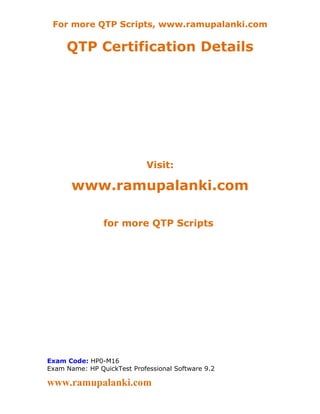 For more QTP Scripts, www.ramupalanki.com

     QTP Certification Details




                             Visit:

       www.ramupalanki.com

                for more QTP Scripts




Exam Code: HP0-M16
Exam Name: HP QuickTest Professional Software 9.2

www.ramupalanki.com
 