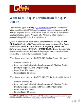 Want to take QTP Certification for QTP
v10.0?
There are two types of HP QC/QTP certification exam – Accredited
Integration Specialist (AIS) and Accredited Systems Engineer (ASE).
AIS is a beginner’s level certification exam while ASE is an advanced
level certification exam. You can take ASE only when you have
successfully qualified the first level ie AIS.

QTP AIS certification exam comes under the broad heading of AIS –
HP Quality Center v10. To pass this exam you must complete 2 core
requirements exams Exam HP0-M31: HP Quality Center 10.0
Software and Exam HP0-M39: HP QTP 10.0 Software You can take
these exams in same or different sittings as per your convenience and
availability of slot at the examination center.

What should you expect in HP0-M31: HP Quality Center 10.0 exam?

       Number of items: 60
       Item types: Multiple choice (single-response), Multiple Choice
       (multiple response), and Drag and Drop
       Exam Time: 90 minutes
       Passing Score: 73 percent

What should you expect in HP0-M39: HP QTP Professional 10.0 exam?

       Number of items: 66
       Item types: Multiple choice (single-response), Multiple Choice
       (multiple response), Drag and Drop, and Point and Click.
       Exam Time: 90 minutes
       Passing Score: 74 percent
LearnQTP offers QTP Training On-Demand, mock QTP certification papers and is operated by Ajonit
Software LLP. Check our website at http://www.LearnQTP.com/training/                    Page 1
 