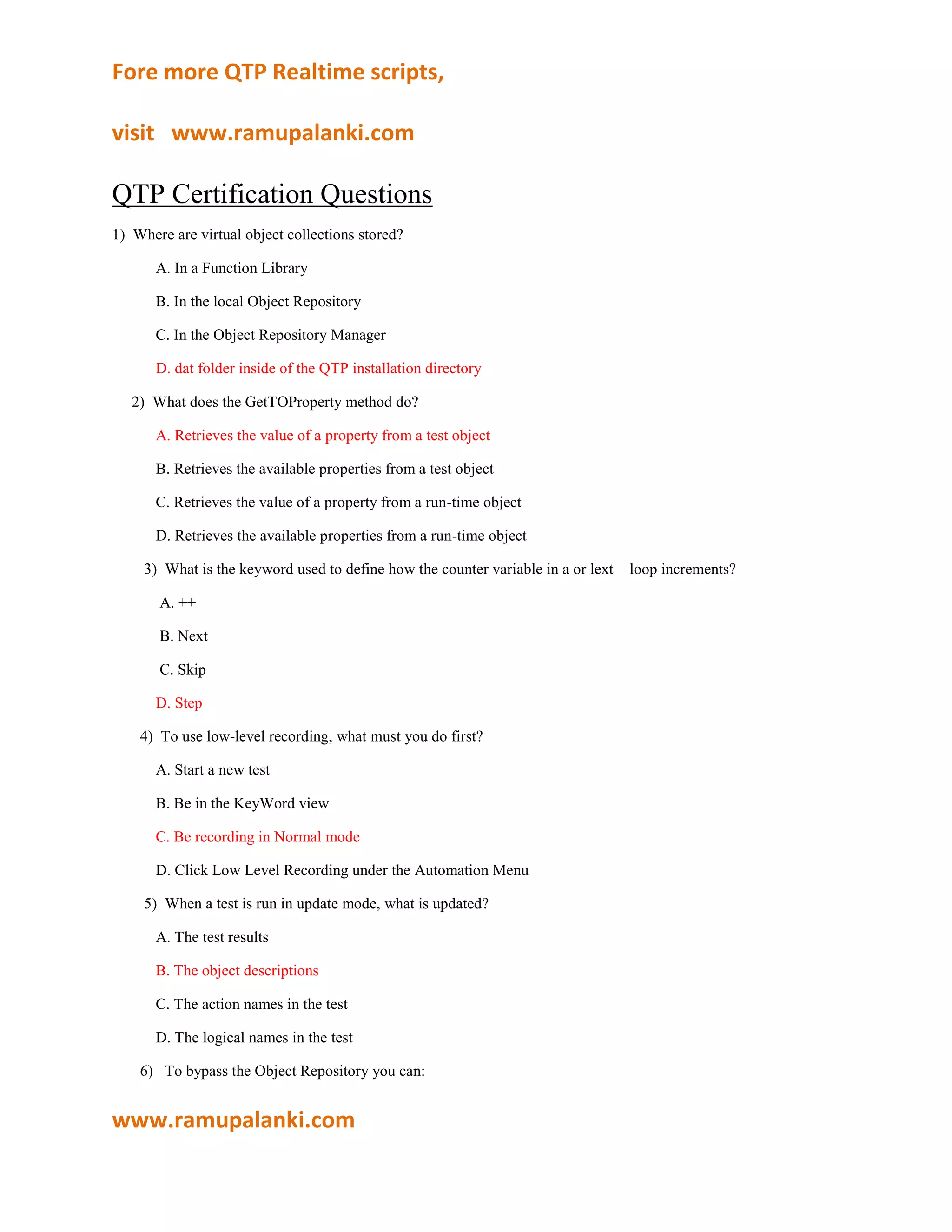 QTP Certification Questions <br />1)  Where are virtual object collections stored?<br />    A. In a Function Library<br />    B. In the local Object Repository<br />    C. In the Object Repository Manager<br />    D. dat folder inside of the QTP installation directory<br />     2)  What does the GetTOProperty method do?<br />    A. Retrieves the value of a property from a test object<br />    B. Retrieves the available properties from a test object<br />    C. Retrieves the value of a property from a run-time object<br />    D. Retrieves the available properties from a run-time object<br /> 3)  What is the keyword used to define how the counter variable in a or lext    loop increments?<br />     A. ++<br />     B. Next<br />     C. Skip<br />    D. Step<br />4)  To use low-level recording, what must you do first?<br />    A. Start a new test<br />    B. Be in the KeyWord view<br />    C. Be recording in Normal mode<br />    D. Click Low Level Recording under the Automation Menu<br /> 5)  When a test is run in update mode, what is updated?<br />    A. The test results<br />    B. The object descriptions<br />    C. The action names in the test<br />    D. The logical names in the test<br />6)   To bypass the Object Repository you can:<br />     A. Turn the Object Repository off<br />     B. Use a programmatic description<br />     C. Delete all objects in all repositories<br />     D. Add the object to the Object Repository Manager<br /> 7)  Why is low-level recording mode useful?<br />     A. It records exact keyboard operations on an object.<br />     B. It records exact coordinates of all mouse movements.<br />     C. It uses the object repository to determine what methods can be used.<br /> 8)  In Test Settings ->Run the Data Table iteration options are for which data sheet?<br />      A. Local<br />      B. Global<br />      C. Run-time Data Table<br />D Design-time Data Table<br /> 9)  What must you do before a shared object repository can be edited?<br />     A. Enable Editing<br />     B. Add a new object<br />     C. Open the object repository<br />     D. Open an action that uses that shared object repository<br />10)  Which statement is used to associate a procedure with a test object class?<br />     A. RegisterFunction<br />     B. RegisterUserProc<br />     C. RegisterUserFunc<br />     D. RegisterProcedure<br />       11)  Where do you turn Smart Identification IN?<br />      A. The Object Repository<br />      B. The Test Settings dialog<br />      C. The General Options dialog<br />      D. The Object Identification dialog<br />12)  What are the phases in the QuickTest workflow?<br />     A. Plan, Record, Enhance, Run<br />     B. Prepare, Record, Verify, Run<br />     C. Plan, Create, Verify & Enhance<br />     D. Prepare, Create, Verify & Enhance, Integrate<br /> 13)  You should use local object repositories when you:<br />      A. Work with single-action tests<br />      B. Work with multiple-action tests<br />      C. Create multiple tests for a single application<br />      D. Expect the test object properties to change frequently<br />14)  What are the categories in the Step Generator?<br />     A. Object, Operation, Value<br />     B. Library, Built-in, Local Script<br />     C. Operation, Arguments, Return Value<br />     D. Test Objects, Utility Objects, Functions<br />15)  Where do you set the action iterations for a specified action?<br />     A. Action Settings<br />     B. Action Properties<br />     C. Action Run Settings<br />     D. Action Call Properties<br />16)  What is the function of the Object Repository Manager?<br />    A. Assign variable names to test objects<br />    B. View/make/modify a Local Object Repository<br />    C. View/make/modify a Shared Object Repository<br />    D. Define new test objects using programmatic descriptions<br /> 17)  What method is used to retrieve the number of columns in the query results?<br />    A. Fields.Count<br />    B. Fields.Item(EOF)<br />    C. Fields.Count(BOF)<br />    D. Fields.Count.Value<br />18)  What is the correct set of add-ins installed automatically with QuickTest 9.2?<br />     A. NET, Web, Java<br />     B. Web, SAP, Visual Basic<br />     C. Active X, Visual Basic, Web<br />     D. Active X, TE, Web Services<br /> 19)  What does the source property of a database checkpoint object represent?<br />     A. The SQL query<br />     B. The identification number of the database<br />     C. The number of rows returned from the query<br />     D. The connectionstring used to connect to the database<br />20)  Which of the following is an example of a missing resource?<br />    A. An object<br />    B. Run Results<br />    C. A Regular Action<br />    D. An External Action<br /> 21)  How can you retrieve the number of items in the list for a WebList object?<br />     A. GetList<br />     B. GetItem<br />     C. GetItemsCount<br />     D. GetROProperty<br />22)  How do you know if Smart Identification has been used in a test?<br />     A. The Smart Identification icon appears in the test results<br />     B. The test results will show a run error, causing a test failure<br />     C. The properties used by the object repository will be changed<br />     D. The Object Repository will show the Smart Identification icon<br /> 23)  What object is used to read information from a text file?<br />     A. Read<br />     B. ReadLine<br />     C. TextStream<br />     D. File System<br />     E. Open Text File<br />24)  What are the available environment variable type(s)?<br />     A. Built-in<br />     B. User-defined<br />     C. User-function<br />     D. Built-in, User-defined<br />     E. Built-in, User-function<br /> <br />25)  What is the difference between a subroutine and a function?<br />     A. A subroutine can call itself; a function cannot<br />     B. A function returns a value; a subroutine cannot<br />     C. A function can accept arguments; a subroutine cannot.<br />     D. A subroutine can call other procedures; a function cannot.<br />26)  What are the two most commonly used ADO objects?<br />     A. Fields<br />     B. Execute<br />     C. Connection, RecordSet<br />     D. Open, ConnectionString<br /> 27)  What does a breakpoint do?<br />     A. Stops test execution at the specified step, after executing that step<br />     B. Stops test execution at the specified step, before executing that step<br />     C. Pauses test execution at the specified step, after executing that step<br />     D. Pauses test execution at the specified step, before executing that step<br />28)  Where do you configure an action to use a shared object repository?<br />    A. Test Settings<br />    B. Action Settings<br />    C. Action Call Properties<br />    D. Associate Repositories<br /> 29)  What looping statements are available in QuickTest?<br />     A. While wend, Do loop, If Then<br />     B. Switch Case, If Then, For Next<br />     C. For Next, While wend, Do loop<br />     D. For Next, Do loop, Switch case<br />30)  What are the available step commands in QuickTest?<br />     A. Step, Step Into, Step Out<br />     B. Step Into, Step Over, Step Out<br />     C. Step Test, Step Action, Step Function<br />     D. Run from Step, Debug from Step, Run from Step<br /> 31)  What are test object properties?<br />     A. Those properties as defined in a description object.<br />     B. Those properties as defined in Object Identification<br />     C. Those properties displayed by an object at run-time<br />     D. Those properties used in the Object Repository for object identification<br /> <br />32)  What options are available to filter objects in the Target Object Repository pane whenmerging object repositories?<br />    A. Show all objects or Show only objects with conflicting object types<br />    B. Show all objects or Show only objects with conflicting descriptions<br />    C. Show only objects with conflicting logical names or Show only objects with <br />       conflicting object types<br />    D. Show only objects with conflicting logical names or Show only objects with <br />       conflicting descriptions<br /> 33) Which method for the DataTable utility object will allow you to retrieve information from theData Table during a test run?<br />    A. Value<br />    B. Import<br />    C. GetCell<br />    D. GetValue<br />34)  If you have a Virtual Object Collection stored on your machine, and you don't want to use it,what must you do?<br />    A. Disable Virtual Objects in Test Settings<br />    B. Remove the Collection from your machine<br />    C. Disable Virtual Objects in General Options<br />    D. Remove the Collections from the Resources list<br /> <br />35)  If you are typing in Expert View and you type an object followed by a dot, what doesQuickTest display?<br />    A. Nothing<br />    B. The arguments for that object<br />    C. The methods and properties for that object<br />    D. The child objects and methods for that object<br />36)  What is the first thing that must be defined in a Recovery Scenario?<br />     A. Trigger<br />     B. Recovery Operation<br />     C. Recovery Scenario Name<br />     D. The Function used in the scenario<br /> 37)  What are the available trigger event types?<br />    A. Pop-up window, object state, VBScript event<br />    B. Object State, VBScript event, Application crash<br />    C. Pop-up window, object state, test run error, QTP crash<br />    D. Pop-up window, object state, test run error, application crash<br />38)  In the Object Identification dialog box, which properties can be viewed?<br />    A The base filter and optional properties<br />    B The mandatory and optional properties<br />    C The base filter and assistive properties<br />    D The mandatory and assistive properties<br />39)  Where do you mark an action as reusable?<br />    A. Action Settings<br />    B. Action Properties<br />    C. Action Run Settings<br />    D. Action Call Properties<br />40)  Where can you merge two shared object repositories?<br />    A. The Object Repository<br />    B. The Object Repository Manager<br />    C. The Associate Object Repositories Tool<br />    D. You can only merge local object repositories<br />41)  After running a test that contains both input and output parameters, where can the results ofan output parameter be found?<br />   A. Local Data Sheet<br />   B. Global Data Sheet<br />   C. Run-time Data Table<br />   D. Design-time Data Table<br />42)  If the Local Data sheet contains two rows of data, how many times will the action iterate, by default?<br />    A. 1<br />    B. 2<br />    C. 3<br />    D. 5<br /> 43)  How do you close the database session after examining the results of an SQL query?<br />    A. Call the ADO.Close function<br />    B. Use the close method for the RecordSet object<br />    C. Set the RecordSet and Connection objects equal to Nothing<br />    D. Use the close method for the RecordSet and Connection objects<br />44)  By default, how does QuickTest pass arguments to the procedure?<br />A. ByVal<br />B. ByRef<br />C. ByArg<br />D. ByRes<br />45)  What does the ChildObjects method return?<br />    A. A Collection object<br />    B. A string true/false<br />    C. A Boolean TRUE/FALSE<br />    D. The number of objects matching the ChildObject description<br />46)  How do you declare a constant?<br />    A. Dim statement<br />    B. Con statement<br />    C. Const statement<br />    D. Option Explicit statement<br />47)  When a procedure is created in the Function Library editor, what is the extension on the file?<br />    A. INI<br />    B. TXT<br />    C. QFL<br />    D. VBS<br />48)  What can you use to handle unpredictable testing exceptions?<br />    A. A Do Loop<br />    B. Recovery Scenario<br />    C. IF THEN statement<br />    D. Selectase statement<br />49)  In which command can you associate a function library to a test?<br />    A. Run Options<br />    B. Test Settings<br />    C. View Options<br />    D. Function Definition Generator<br />50)  What is created, by default, with each new action?<br />    A. Local Data Sheet, Global Data Sheet, Folder<br />    B. Local Object Repository, Local Data Sheet, Folder<br />    C. Global Data Sheet, Local Object Repository, Folder<br />    D. Local Data Sheet, Global Data Sheet, Local Object Repository<br /> 51)  What method is used to send a run-time Data sheet to an Excel file?<br />    A. Send<br />    B. Export<br />    C. SendSheet<br />    D. Exportsheet<br />52)  If the Global Data sheet contains no data and the Local Datasheet contains two rows of data,how many times will the test iterate?<br />    A. 1<br />    B. 2<br />    C. 3<br />    D. 5<br /> 53)  What object is used to send information to test results at the completion of the test run?<br />    A. Result<br />    B. Reporter<br />    C. ReportEvent<br />    D. ResultReport<br />54)  If a procedure is defined in a test script, that procedure is accessible to which tests/scripts?<br />    A. Only to other procedures<br />    B. It is not usable to any test scripts<br />    C. The test script in which it is defined<br />    D. Using the Step Generator, it is available to any test script<br /> 55)  When does a Do loop statement evaluate for continuation?<br />    A. At the end of the loop<br />    B. At the start of the loop<br />    C. At the start or the end of the loop<br />    D. This loop uses a counter variable<br />56)  What is the default ordinal identifier?<br />    A. The location<br />    B. The object id<br />    C. The nativeclass<br />    D. The index number<br /> 57)  What are bitmap checkpoints sensitive to?<br />    A. Image size and object type<br />    B. Object type and image type<br />    C. Screen resolution and object type<br />    D. Screen resolution and image size<br />58)  What information can be seen in the information pane?<br />    A. Syntax errors<br />    B. The test name and author<br />    C. The QTP license information<br />    D. The machine id and operating system.<br /> <br />Note: The marked Answers are mine. 6 answers out of 58 are wrong.<br />All the Questions and options are same as appeared in the exam.<br />Please find the doubtful Answers: <br />17-A<br />21-D<br />31-D<br />