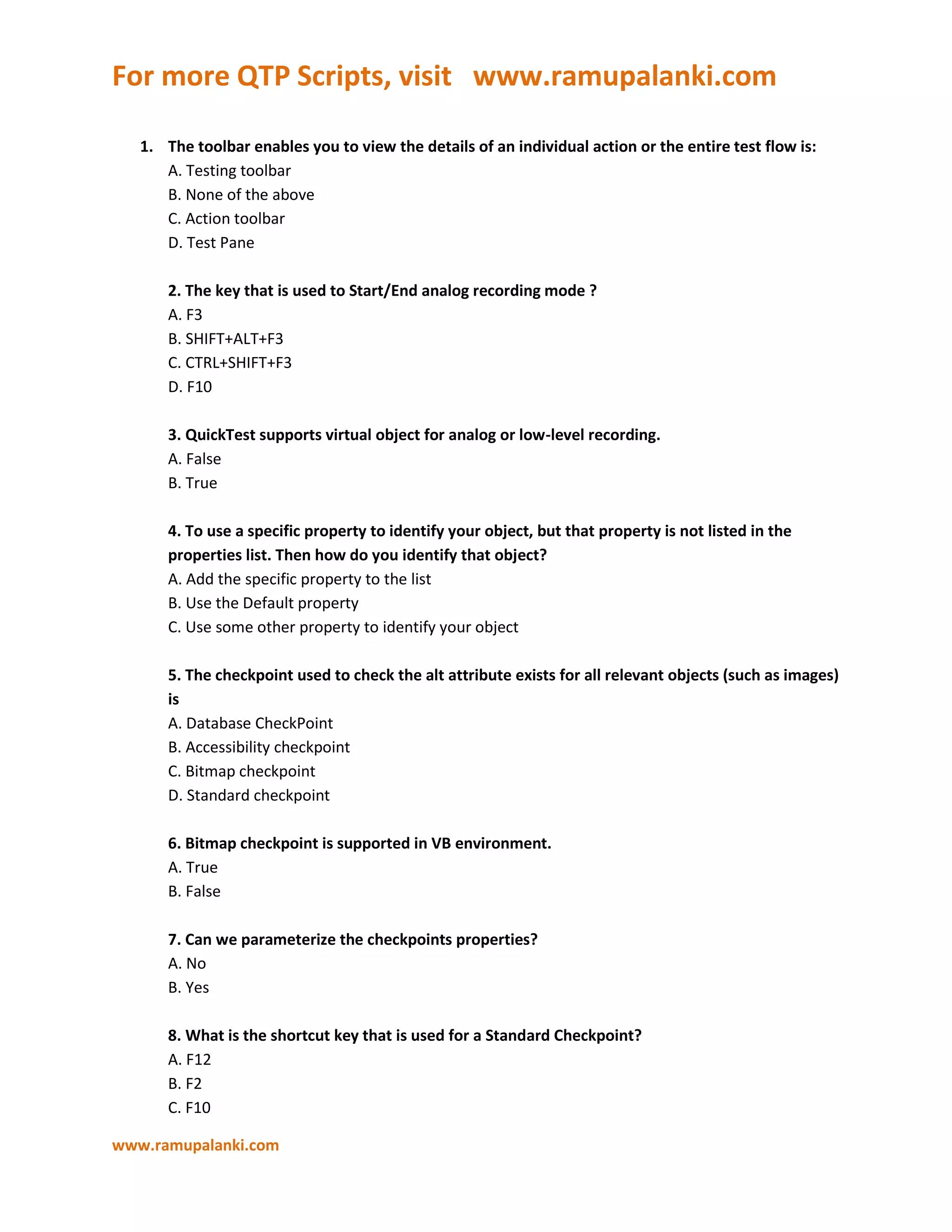 The toolbar enables you to view the details of an individual action or the entire test flow is:A. Testing toolbarB. None of the aboveC. Action toolbarD. Test Pane2. The key that is used to Start/End analog recording mode ?A. F3B. SHIFT+ALT+F3C. CTRL+SHIFT+F3D. F103. QuickTest supports virtual object for analog or low-level recording.A. FalseB. True4. To use a specific property to identify your object, but that property is not listed in the properties list. Then how do you identify that object?A. Add the specific property to the listB. Use the Default propertyC. Use some other property to identify your object5. The checkpoint used to check the alt attribute exists for all relevant objects (such as images) isA. Database CheckPointB. Accessibility checkpointC. Bitmap checkpointD. Standard checkpoint6. Bitmap checkpoint is supported in VB environment.A. TrueB. False7. Can we parameterize the checkpoints properties?A. NoB. Yes8. What is the shortcut key that is used for a Standard Checkpoint?A. F12B. F2C. F10D. F79. Can we change name of checkpoint?A. NoB. Yes10. To compare the values of the specified property during a run session with the values stored for the same test object property within the test.A. CheckpointB. All the aboveC. Output ValueD. Compare the object property11. You will use which recording mode for an object not recognized by QuickTest?A. Low-Level Recording ModeB. Normal recording ModeC. Analog Mode12. The statement that calls the recorded analog file is:A. RunAnalogB. CallAnalogC. ExecuteAnalog13. An action can be called by other tests or actions is:A. Call ActionB. Split ActionC. Reusable Action14. You can replace the page in your Active Screen tab:A. FalseB. True15. QuickTest adds a checkpoint statement in the Expert View as:A. Check CheckpointB. Checkpoint16. A Checkpoint checks that a text string is displayed within a defined area in a Windows application is:A. AccessibilityB. Text AreaC. StandardD. Text17. In ACTIVE X environment, an ACCESSIBILITY checkpoint is supported?A. NoB. Yes18. Can we get the execution time for an action in a Test?A. YesB. No19. Can we add external library files in QTP?1. No2. Yes20. The method used to get data from HTML Table isA. GetData(Row,Col)B. GetRowValue(Rowid,Colname)C. GetCellData (Row,Col)21. The Command used to insert the transactions in test is:A. StartTransaction(Name�), EndTransaction(Name�)B. Services.StartTransaction "Name", Services.EndTransaction "Name"C. StartTransaction.services "Name�, EndTransaction.services "Name"22. A step in which one or more values are captured at a specific point in your test and stored for the duration of the run session is:A. Output ValueB. CheckpointsC. Active Screen23. QuickTest can detects an application crash and activate a defined recovery scenario to continue the run session.A. TrueB. false24. In Batch Test process, the test list are saved in file format as:A. *.mtbB. *.mtsC. *.mbtD. *.mtr25. The command used to invoke other application from QTP:A. InvokeApplicationB. SystemUtil.RunC. RunD. Both b & cE. Both a & b26. The command used to retrieve data from excel sheet isA. Set ab = Connection("srcfilepath ") , Set ws = ab.getdata(sheetid)B. Set ab = CreateObject("srcfilepath ") , Set ws = ab.getsheet(sheetid)C. Set ab = GetObject("srcfilepath") , Set ws = ab.worksheets(sheetid)27. The method that explicitly activates the recovery scenario mechanism is:A. recovery.activateB. enableC. recovery.enableD. activate28. The method used for sending information to the test results is:A. Reporter.log()B. Reporter.reportevent()C. Reporter.msgbox()D. Reporter.report()29. To terminate an application that is not responding we use:A. SystemUtil.terminateB. SystemUtil.StopC. SystemUtil.CloseProcessByName30. The recovery mechanism does not handle triggers that occur in the last step of a test:A. falseB. True31. We can add Test object methods, function calls into the Test using:A. Function generatorB. Step generatorC. Object repository32. The method that adds to the test while implementing synchronization is:A. SynchronizeB. WaitC. WaitPropertyD. Pause33. The mechanism used to identify objects during run session is:A. Recovery scenarioB. Smart identificationC. Handling object34. Post-recovery test run options specifies:A. how to continue the run session after QTP identify the eventB. errors while runningC. recovery scenario during a run session35. The action that can be called multiple times by the test as well as by other tests is called:A. non-reusable actionB. Reusable actionC. External action36. The command used to connect with Database is:A. Createobject(connectivity name�)B. dbconnect(connectivity name)C. open(connectivity name)D. None of the above37. The method used to retrieve the folders is:A. FileSystemObject.Getfolder()B. FileSystemObject.selectfolder()C. FileSystemObject.retrievefolder()38. The method used to compare 2 XML files is:A1. XMLfile1.compare(XMLfile2)B. XMLcompare(file1,file2)C. compare(XMLfile1,XMLfile2)39. The QTP script files are stored in the extension of:A. *.mtsB. *.usrC. *.mtrD. *.vbs40. The method used to register the user-defined function with test object is:A. setFunc()B. RegisterUserFunc()C. RegisterFunc()41. The method used to open the specified URL in a browser is:A. openURL()B. navigateURL()C. navigate()42. The 3 Parameter types available in data driver is:A. DataTable,Environment,Random numberB. DataTable,random number,uniqueC. environment,string,numeric43. The method added to the test while parameterizing is:A. get Data (variable, dtGlobalSheet)B. get DataTable(variable, dtGlobalSheet)C. Set Data(variable, dtGlobalSheet)D. Set DataTable(variable, dtGlobalSheet)44. The length of the array can be get by the method:A. length(array)B. ubound(array)C. count(array)45. The method used to get the count value of list box or combo box is:A. GetItemsCountB. GetCountC. GetItemCount46. To retrieve the current the objects in your application during the run session:A. GetVisibleTextB. GetROPropertyC. SetROPropertyD. GetTOProperty47. The list of test objects and their properties and values are stored in the:A. Object RepositoryB. Object Identification48. The method used to continue the test execution after getting run-time error is:1. On Error Resume Next2. On Error Raise Next3. On Error Next