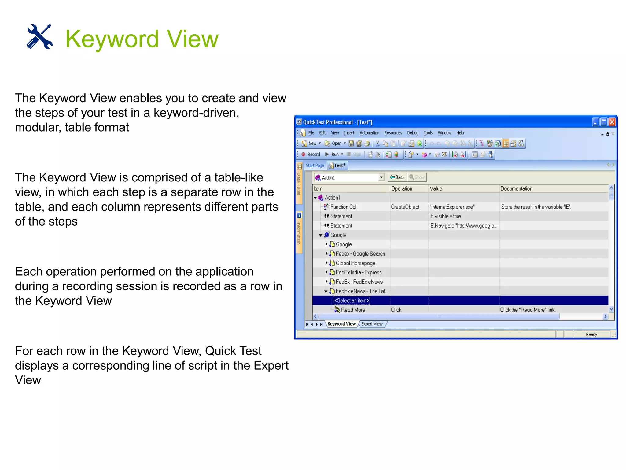 The Keyword View enables you to create and view
the steps of your test in a keyword-driven,
modular, table format
The Keyword View is comprised of a table-like
view, in which each step is a separate row in the
table, and each column represents different parts
of the steps
Each operation performed on the application
during a recording session is recorded as a row in
the Keyword View
For each row in the Keyword View, Quick Test
displays a corresponding line of script in the Expert
View
Keyword View
 