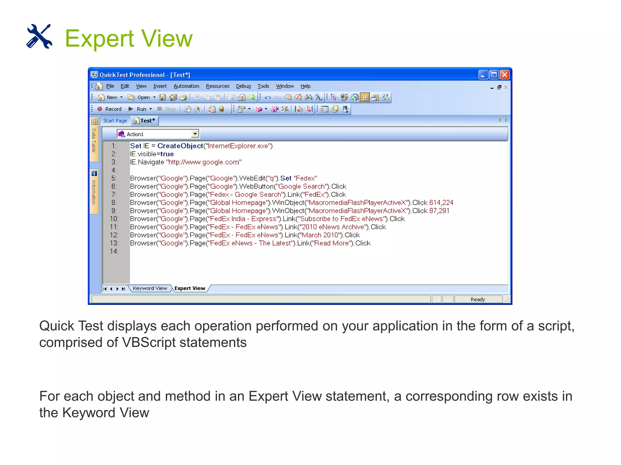 Quick Test displays each operation performed on your application in the form of a script,
comprised of VBScript statements
For each object and method in an Expert View statement, a corresponding row exists in
the Keyword View
Expert View
 