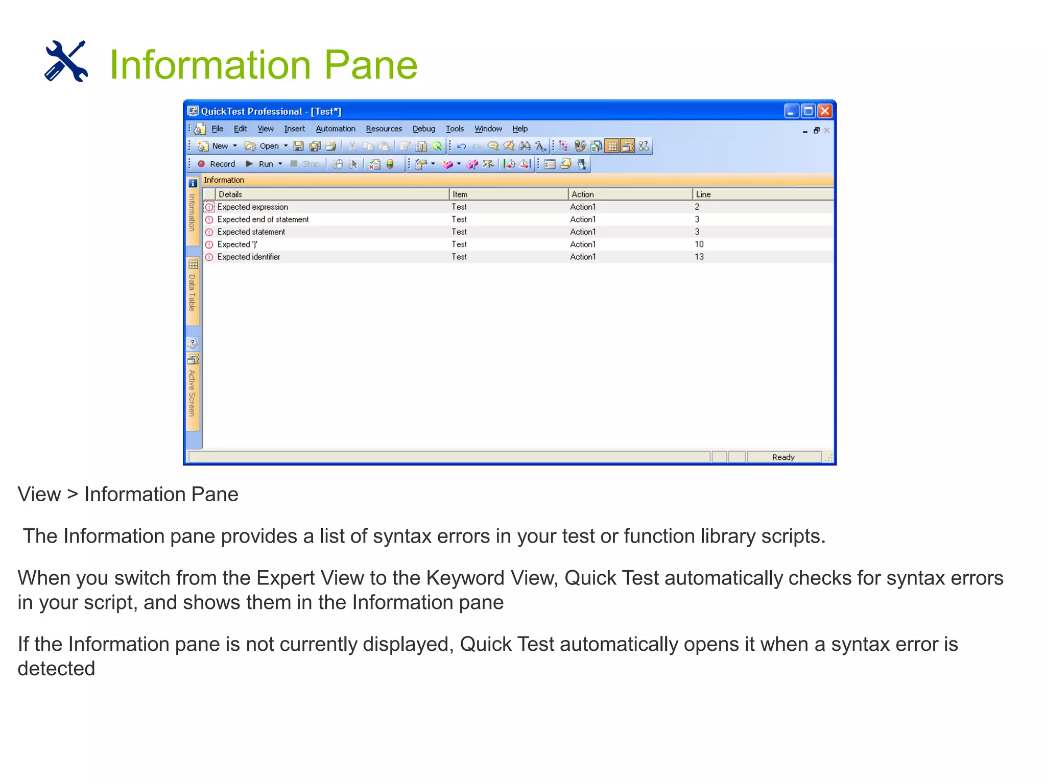 View > Information Pane
The Information pane provides a list of syntax errors in your test or function library scripts.
When you switch from the Expert View to the Keyword View, Quick Test automatically checks for syntax errors
in your script, and shows them in the Information pane
If the Information pane is not currently displayed, Quick Test automatically opens it when a syntax error is
detected
Information Pane
 